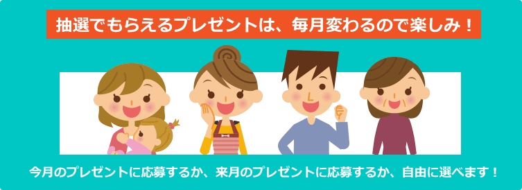 抽選でもらえるプレゼントは、毎月変わるので楽しみ! 今月のプレゼントに応募するか、来月のプレゼントに応募するか、自由に選べます!