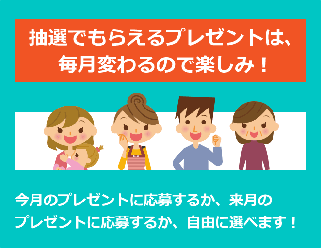 抽選でもらえるプレゼントは、毎月変わるので楽しみ! 今月のプレゼントに応募するか、来月のプレゼントに応募するか、自由に選べます!